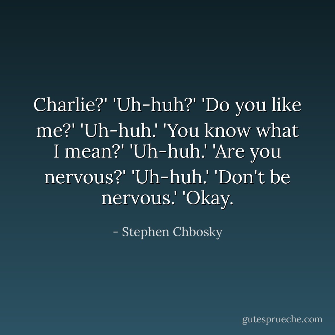 Charlie?'<br />'Uh-huh?'<br />'Do you like me?'<br />'Uh-huh.'<br />'You know what I mean?'<br />'Uh-huh.'<br />'Are you nervous?'<br />'Uh-huh.'<br />'Don't be nervous.'<br />'Okay. - Stephen Chbosky