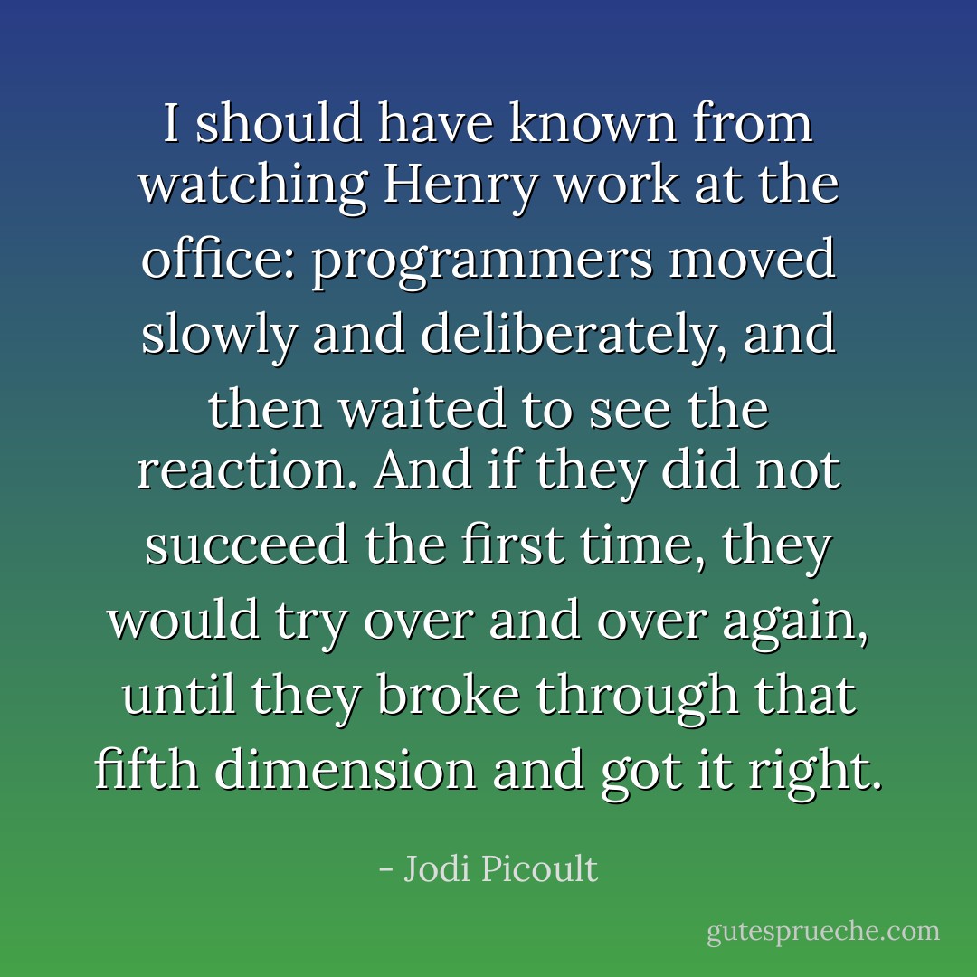I should have known from watching Henry work at the office: programmers moved slowly and deliberately, and then waited to see the reaction. And if they did not succeed the first time, they would try over and over again, until they broke through that fifth dimension and got it right. - Jodi Picoult