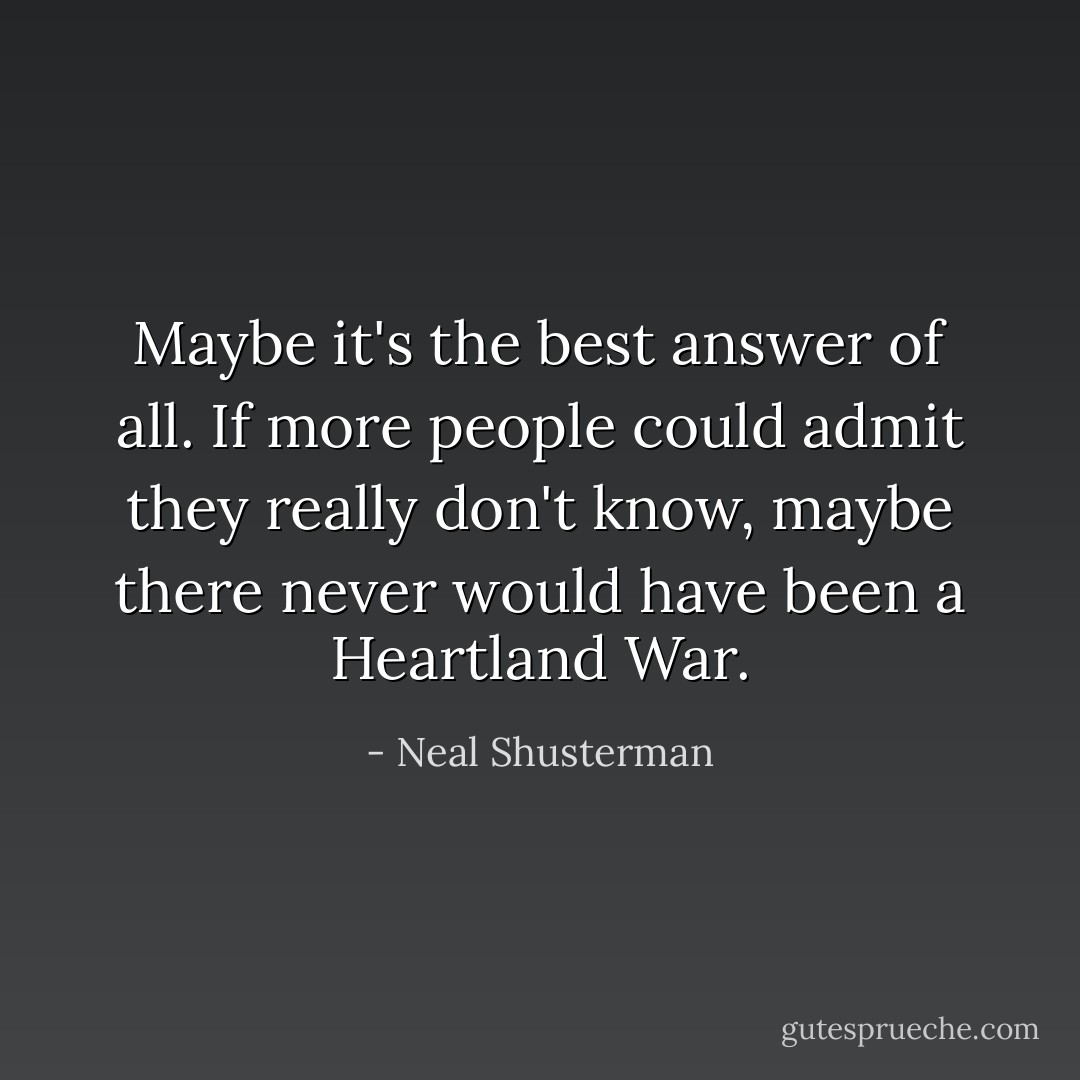 Maybe it's the best answer of all. If more people could admit they really don't know, maybe there never would have been a Heartland War. - Neal Shusterman