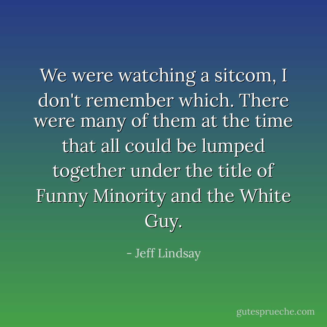 We were watching a sitcom, I don't remember which. There were many of them at the time that all could be lumped together under the title of <i>Funny Minority and the White Guy</i>. - Jeff Lindsay