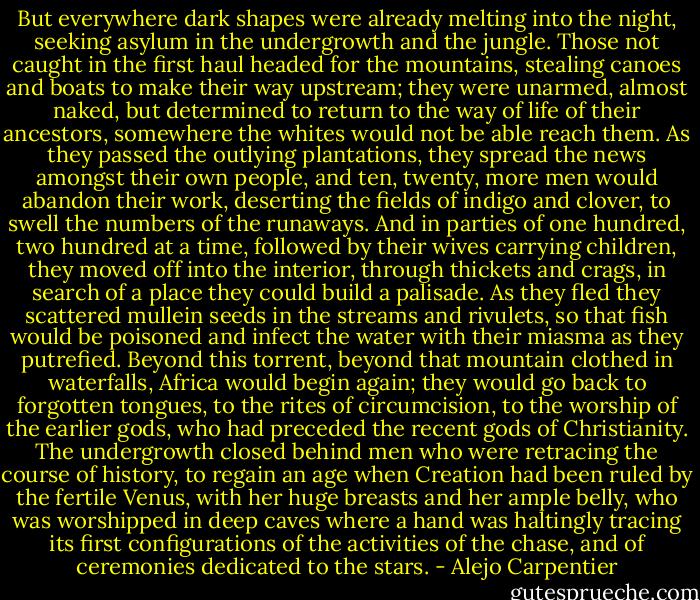 But everywhere dark shapes were already melting into the night, seeking asylum in the undergrowth and the jungle. Those not caught in the first haul headed for the mountains, stealing canoes and boats to make their way upstream; they were unarmed, almost naked, but determined to return to the way of life of their ancestors, somewhere the whites would not be able reach them. As they passed the outlying plantations, they spread the news amongst their own people, and ten, twenty, more men would abandon their work, deserting the fields of indigo and clover, to swell the numbers of the runaways. And in parties of one hundred, two hundred at a time, followed by their wives carrying children, they moved off into the interior, through thickets and crags, in search of a place they could build a palisade. As they fled they scattered mullein seeds in the streams and rivulets, so that fish would be poisoned and infect the water with their miasma as they putrefied. Beyond this torrent, beyond that mountain clothed in waterfalls, Africa would begin again; they would go back to forgotten tongues, to the rites of circumcision, to the worship of the earlier gods, who had preceded the recent gods of Christianity. The undergrowth closed behind men who were retracing the course of history, to regain an age when Creation had been ruled by the fertile Venus, with her huge breasts and her ample belly, who was worshipped in deep caves where a hand was haltingly tracing its first configurations of the activities of the chase, and of ceremonies dedicated to the stars. - Alejo Carpentier