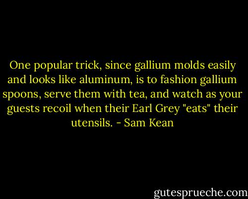 One popular trick, since gallium molds easily and looks like aluminum, is to fashion gallium spoons, serve them with tea, and watch as your guests recoil when their Earl Grey "eats" their utensils. - Sam Kean