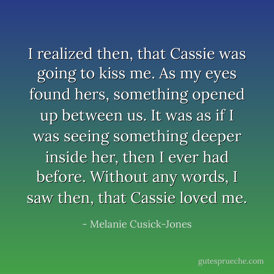 I realized then, that Cassie was going to kiss me. As my eyes found hers, something opened up between us. It was as if I was seeing something deeper inside her, then I ever had before. Without any words, I saw then, that Cassie loved me. - Melanie Cusick-Jones