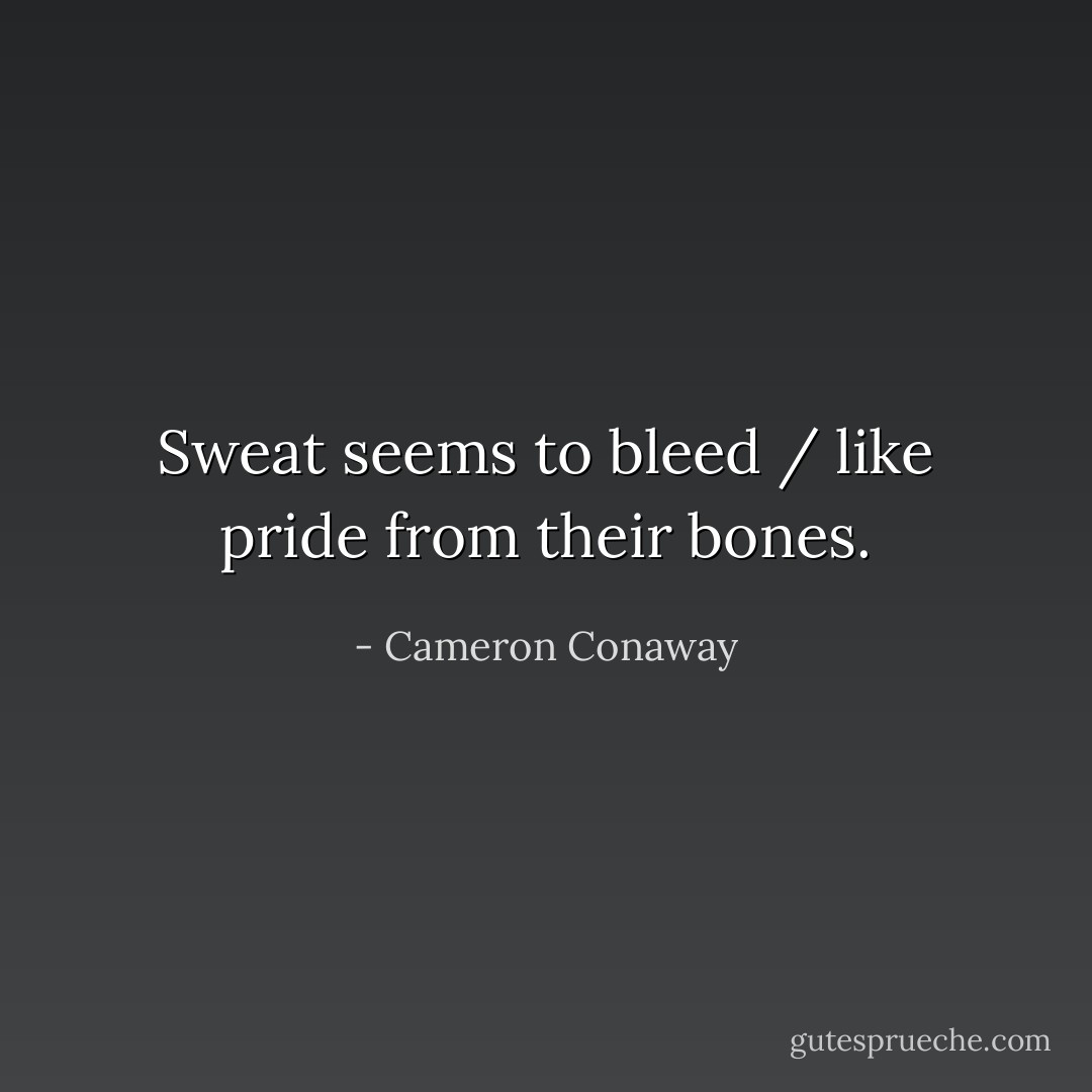 Sweat seems to bleed / like pride from their bones. - Cameron Conaway