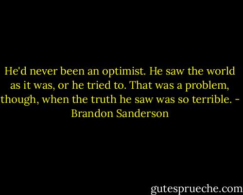 He'd never been an optimist. He saw the world as it was, or he tried to. That was a problem, though, when the truth he saw was so terrible. - Brandon Sanderson