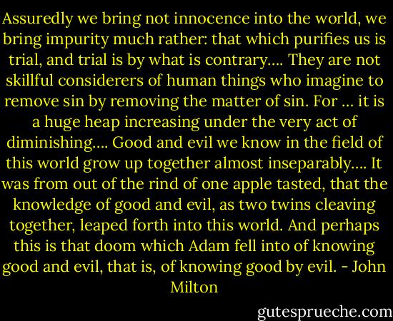 Assuredly we bring not innocence into the world, we bring impurity much rather: that which purifies us is trial, and trial is by what is contrary…. They are not skillful considerers of human things who imagine to remove sin by removing the matter of sin. For … it is a huge heap increasing under the very act of diminishing…. Good and evil we know in the field of this world grow up together almost inseparably…. It was from out of the rind of one apple tasted, that the knowledge of good and evil, as two twins cleaving together, leaped forth into this world. And perhaps this is that doom which Adam fell into of knowing good and evil, that is, of knowing good by evil. - John Milton