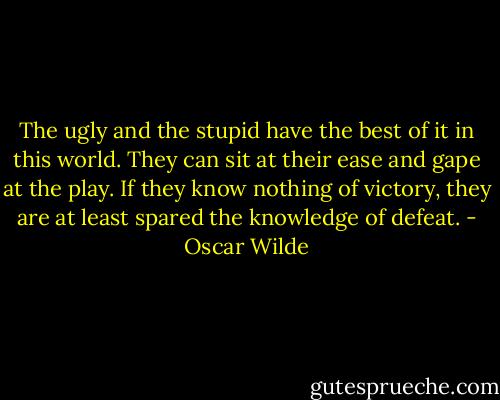 The ugly and the stupid have the best of it in this world. They can sit at their ease and gape at the play. If they know nothing of victory, they are at least spared the knowledge of defeat. - Oscar Wilde