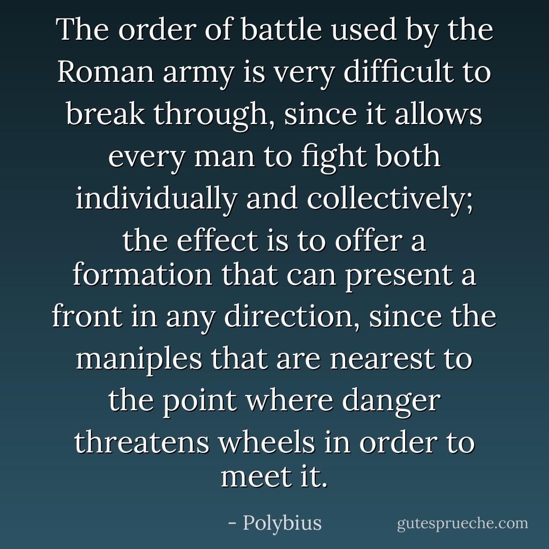 The order of battle used by the Roman army is very difficult to break through, since it allows every man to fight both individually and collectively; the effect is to offer a formation that can present a front in any direction, since the maniples that are nearest to the point where danger threatens wheels in order to meet it. - Polybius