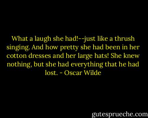 What a laugh she had!--just like a thrush singing. And how pretty she had been in her cotton dresses and her large hats! She knew nothing, but she had everything that he had lost. - Oscar Wilde