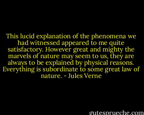 This lucid explanation of the phenomena we had witnessed appeared to me quite satisfactory. However great and mighty the marvels of nature may seem to us, they are always to be explained by physical reasons. Everything is subordinate to some great law of nature. - Jules Verne