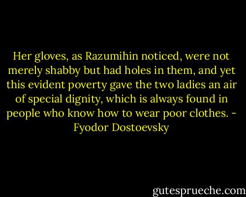 Her gloves, as Razumihin noticed, were not merely shabby but had holes in them, and yet this evident poverty gave the two ladies an air of special dignity, which is always found in people who know how to wear poor clothes. - Fyodor Dostoevsky