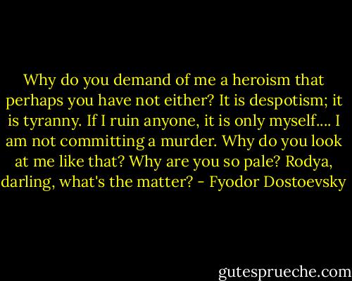 Why do you demand of me a heroism that perhaps you have not either? It is despotism; it is tyranny. If I ruin anyone, it is only myself.... I am not committing a murder. Why do you look at me like that? Why are you so pale? Rodya, darling, what's the matter? - Fyodor Dostoevsky