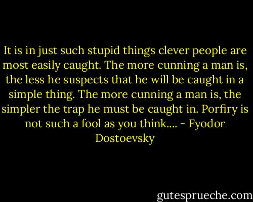 It is in just such stupid things clever people are most easily caught. The more cunning a man is, the less he suspects that he will be caught in a simple thing. The more cunning a man is, the simpler the trap he must be caught in. Porfiry is not such a fool as you think.... - Fyodor Dostoevsky