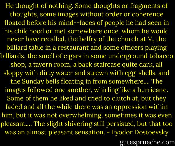 He thought of nothing. Some thoughts or fragments of thoughts, some images without order or coherence floated before his mind--faces of people he had seen in his childhood or met somewhere once, whom he would never have recalled, the belfry of the church at V., the billiard table in a restaurant and some officers playing billiards, the smell of cigars in some underground tobacco shop, a tavern room, a back staircase quite dark, all sloppy with dirty water and strewn with egg-shells, and the Sunday bells floating in from somewhere.... The images followed one another, whirling like a hurricane. Some of them he liked and tried to clutch at, but they faded and all the while there was an oppression within him, but it was not overwhelming, sometimes it was even pleasant.... The slight shivering still persisted, but that too was an almost pleasant sensation. - Fyodor Dostoevsky