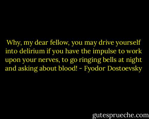 Why, my dear fellow, you may drive yourself into delirium if you have the impulse to work upon your nerves, to go ringing bells at night and asking about blood! - Fyodor Dostoevsky