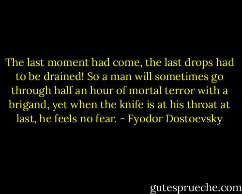 The last moment had come, the last drops had to be drained! So a man will sometimes go through half an hour of mortal terror with a brigand, yet when the knife is at his throat at last, he feels no fear. - Fyodor Dostoevsky