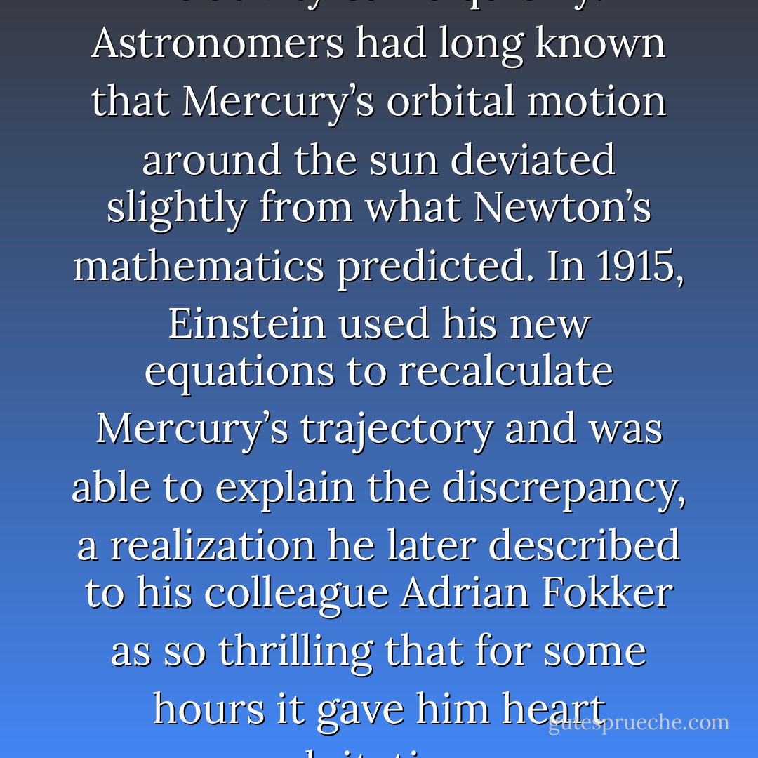 Evidence in support of general relativity came quickly. Astronomers had long known that Mercury’s orbital motion around the sun deviated slightly from what Newton’s mathematics predicted. In 1915, Einstein used his new equations to recalculate Mercury’s trajectory and was able to explain the discrepancy, a realization he later described to his colleague Adrian Fokker as so thrilling that for some hours it gave him heart palpitations. - Brian Greene