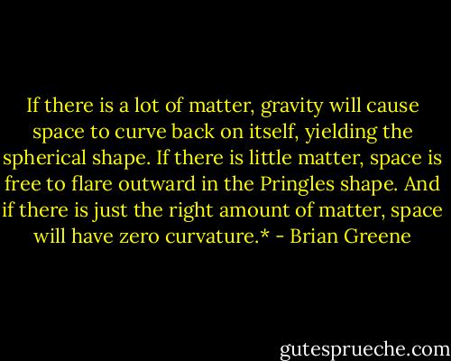 If there is a lot of matter, gravity will cause space to curve back on itself, yielding the spherical shape. If there is little matter, space is free to flare outward in the Pringles shape. And if there is just the right amount of matter, space will have zero curvature.* - Brian Greene
