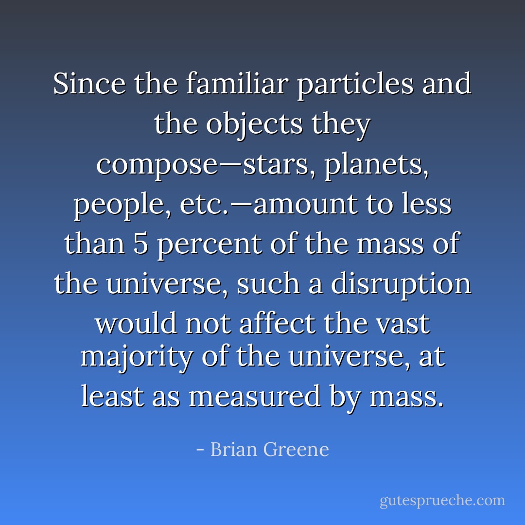 Since the familiar particles and the objects they compose—stars, planets, people, etc.—amount to less than 5 percent of the mass of the universe, such a disruption would not affect the vast majority of the universe, at least as measured by mass. - Brian Greene