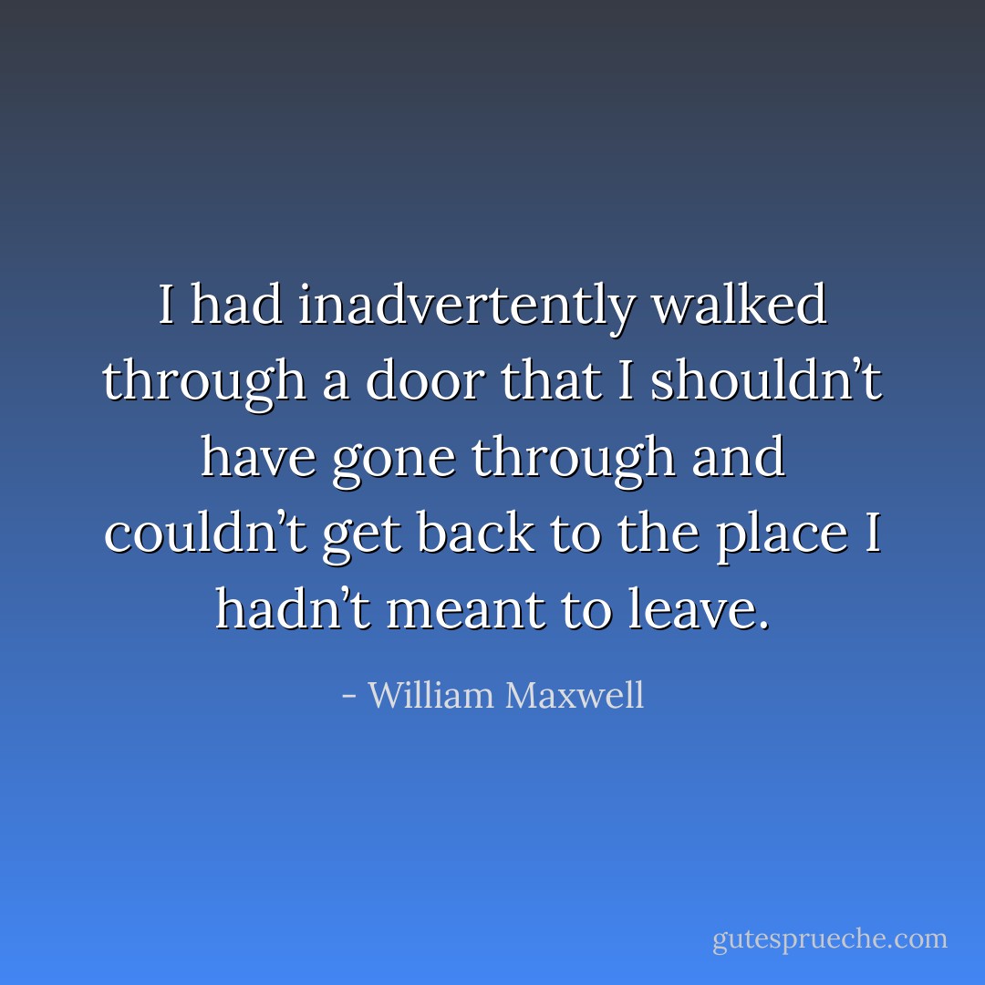 I had inadvertently walked through a door that I shouldn’t have gone through and couldn’t get back to the place I hadn’t meant to leave. - William Maxwell