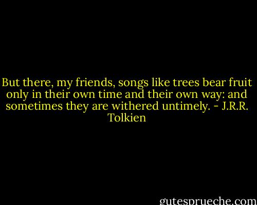 But there, my friends, songs like trees bear fruit only in their own time and their own way: and sometimes they are withered untimely. - J.R.R. Tolkien