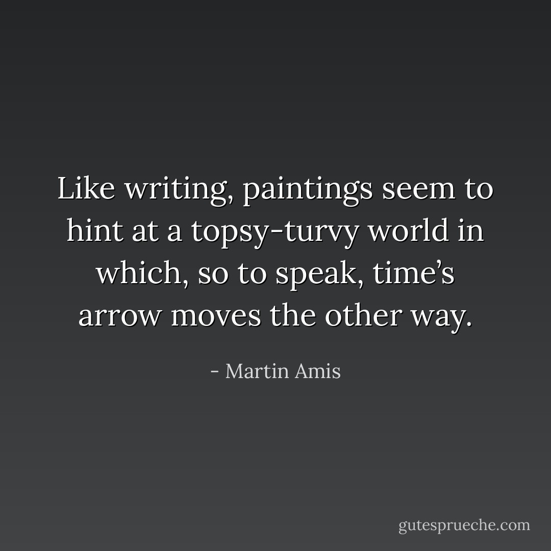Like writing, paintings seem to hint at a topsy-turvy world in which, so to speak, time’s arrow moves the other way. - Martin Amis