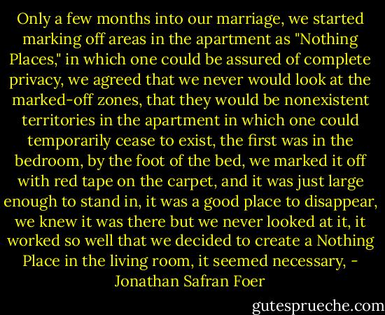 Only a few months into our marriage, we started marking off areas in the apartment as "Nothing Places," in which one could be assured of complete privacy, we agreed that we never would look at the marked-off zones, that they would be nonexistent territories in the apartment in which one could temporarily cease to exist, the first was in the bedroom, by the foot of the bed, we marked it off with red tape on the carpet, and it was just large enough to stand in, it was a good place to disappear, we knew it was there but we never looked at it, it worked so well that we decided to create a Nothing Place in the living room, it seemed necessary, - Jonathan Safran Foer