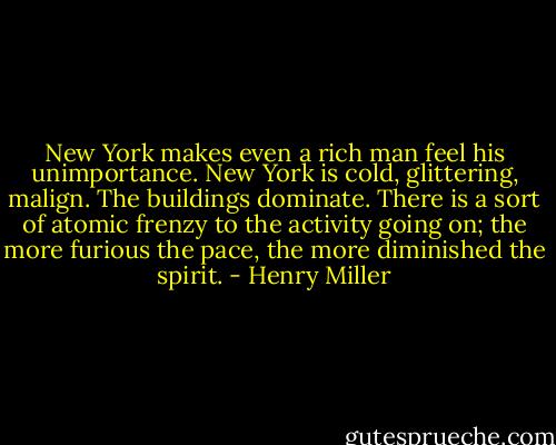 New York makes even a rich man feel his unimportance. New York is cold, glittering, malign. The buildings dominate. There is a sort of atomic frenzy to the activity going on; the more furious the pace, the more diminished the spirit. - Henry Miller