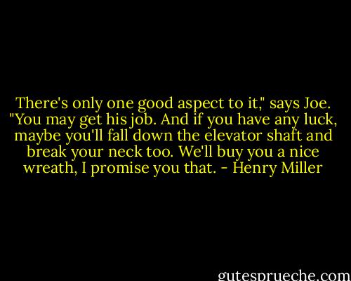 There's only one good aspect to it," says Joe. "You may get his job. And if you have any luck, maybe you'll fall down the elevator shaft and break your neck too. We'll buy you a nice wreath, I promise you that. - Henry Miller