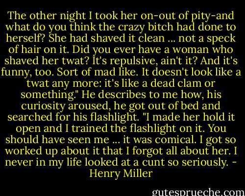 The other night I took her on-out of pity-and what do you think the crazy bitch had done to herself? She had shaved it clean ... not a speck of hair on it. Did you ever have a woman who shaved her twat? It's repulsive, ain't it? And it's funny, too. Sort of mad like. It doesn't look like a twat any more: it's like a dead clam or something." He describes to me how, his curiosity aroused, he got out of bed and searched for his flashlight. "I made her hold it open and I trained the flashlight on it. You should have seen me ... it was comical. I got so worked up about it that I forgot all about her. I never in my life looked at a cunt so seriously. - Henry Miller