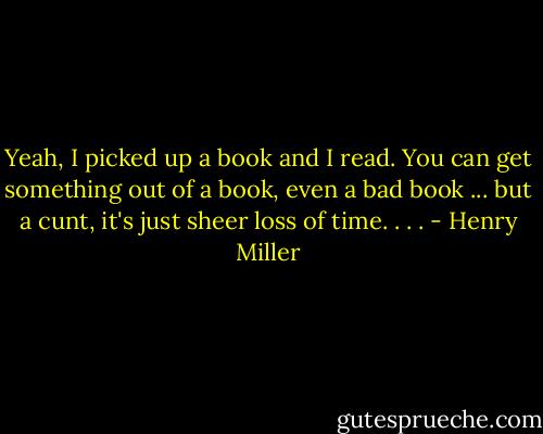 Yeah, I picked up a book and I read. You can get something out of a book, even a bad book ... but a cunt, it's just sheer loss of time. . . . - Henry Miller