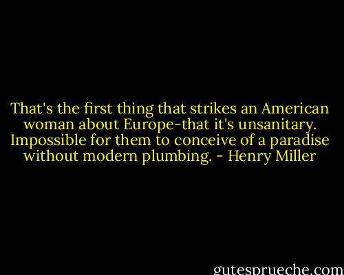 That's the first thing that strikes an American woman about Europe-that it's unsanitary. Impossible for them to conceive of a paradise without modern plumbing. - Henry Miller