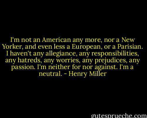 I'm not an American any more, nor a New Yorker, and even less a European, or a Parisian. I haven't any allegiance, any responsibilities, any hatreds, any worries, any prejudices, any passion. I'm neither for nor against. I'm a neutral. - Henry Miller