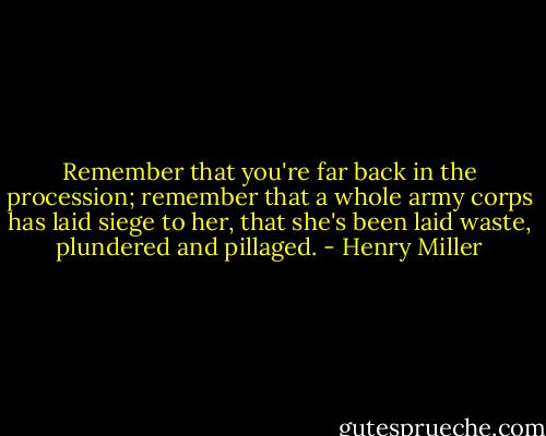 Remember that you're far back in the procession; remember that a whole army corps has laid siege to her, that she's been laid waste, plundered and pillaged. - Henry Miller