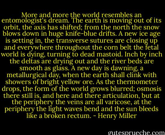 More and more the world resembles an entomologist's dream. The earth is moving out of its orbit, the axis has shifted; from the north the snow blows down in huge knife-blue drifts. A new ice age is setting in, the transverse sutures are closing up and everywhere throughout the corn belt the fetal world is dying, turning to dead mastoid. Inch by inch the deltas are drying out and the river beds are smooth as glass. A new day is dawning, a metallurgical day, when the earth shall clink with showers of bright yellow ore. As the thermometer drops, the form of the world grows blurred; osmosis there still is, and here and there articulation, but at the periphery the veins are all varicose, at the periphery the light waves bend and the sun bleeds like a broken rectum. - Henry Miller