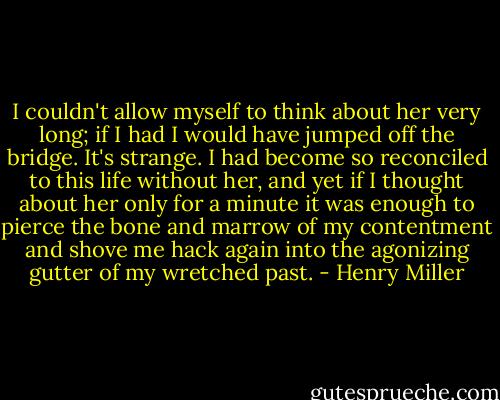 I couldn't allow myself to think about her very long; if I had I would have jumped off the bridge. It's strange. I had become so reconciled to this life without her, and yet if I thought about her only for a minute it was enough to pierce the bone and marrow of my contentment and shove me hack again into the agonizing gutter of my wretched past. - Henry Miller
