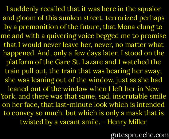 I suddenly recalled that it was here in the squalor and gloom of this sunken street, terrorized perhaps by a premonition of the future, that Mona clung to me and with a quivering voice begged me to promise that I would never leave her, never, no matter what happened. And, only a few days later, I stood on the platform of the Gare St. Lazare and I watched the train pull out, the train that was bearing her away; she was leaning out of the window, just as she had leaned out of the window when I left her in New York, and there was that same, sad, inscrutable smile on her face, that last-minute look which is intended to convey so much, but which is only a mask that is twisted by a vacant smile. - Henry Miller