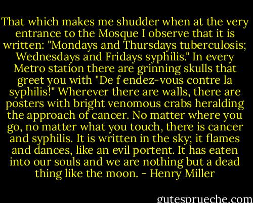 That which makes me shudder when at the very entrance to the Mosque I observe that it is written: "Mondays and Thursdays tuberculosis; Wednesdays and Fridays syphilis." In every Metro station there are grinning skulls that greet you with "De f endez-vous contre la syphilis!" Wherever there are walls, there are posters with bright venomous crabs heralding the approach of cancer. No matter where you go, no matter what you touch, there is cancer and syphilis. It is written in the sky; it flames and dances, like an evil portent. It has eaten into our souls and we are nothing but a dead thing like the moon. - Henry Miller
