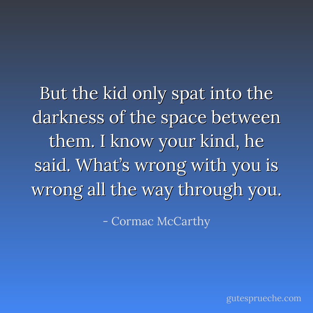 But the kid only spat into the darkness of the space between them. I know your kind, he said. What’s wrong with you is wrong all the way through you. - Cormac McCarthy