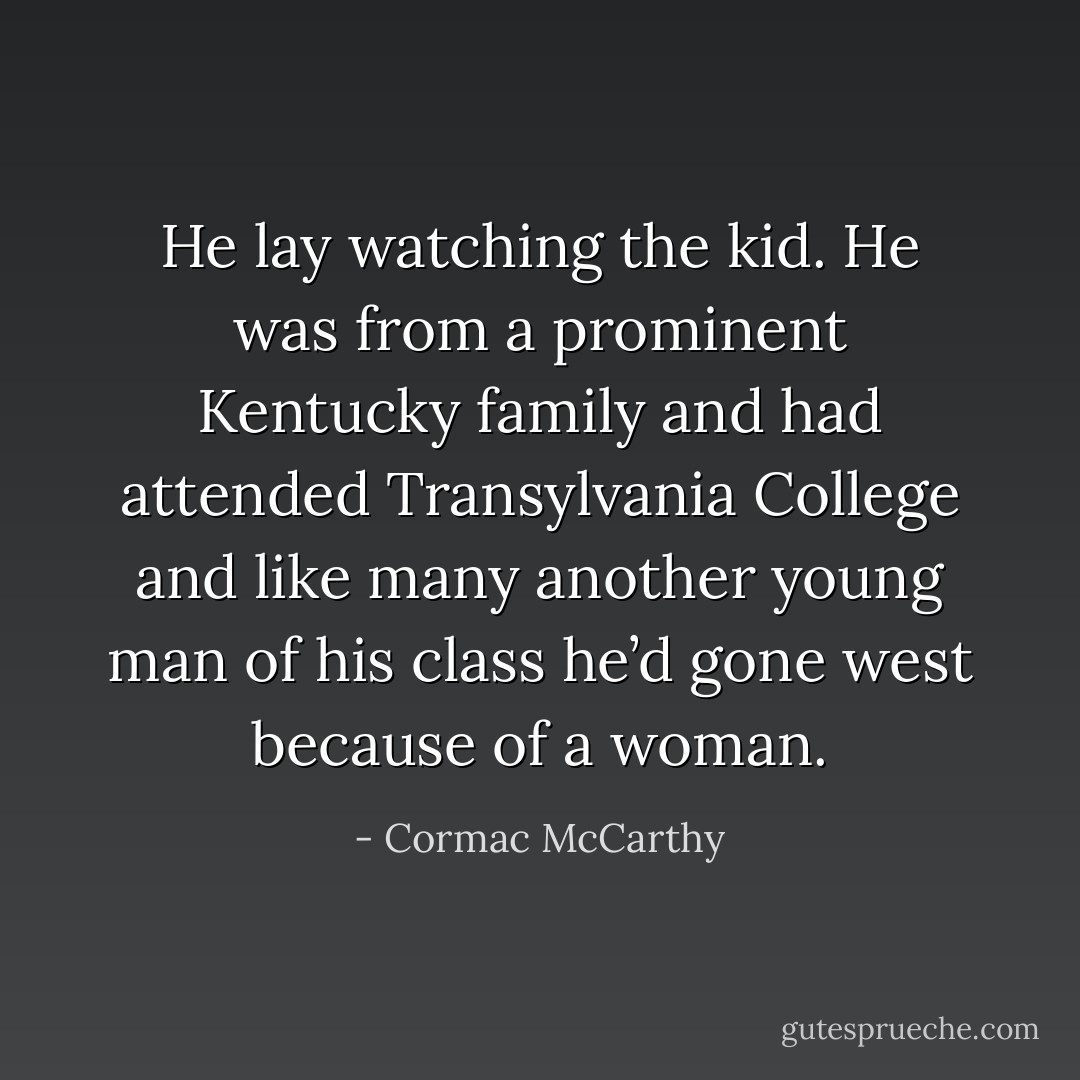 He lay watching the kid. He was from a prominent Kentucky family and had attended Transylvania College and like many another young man of his class he’d gone west because of a woman. - Cormac McCarthy