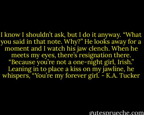 I know I shouldn’t ask, but I do it anyway. “What you said in that note. Why?”<br />He looks away for a moment and I watch his jaw clench. When he meets my eyes, there’s resignation there. “Because you’re not a one-night girl, Irish.” Leaning in to place a kiss on my jawline, he whispers, “You’re my forever girl. - K.A. Tucker