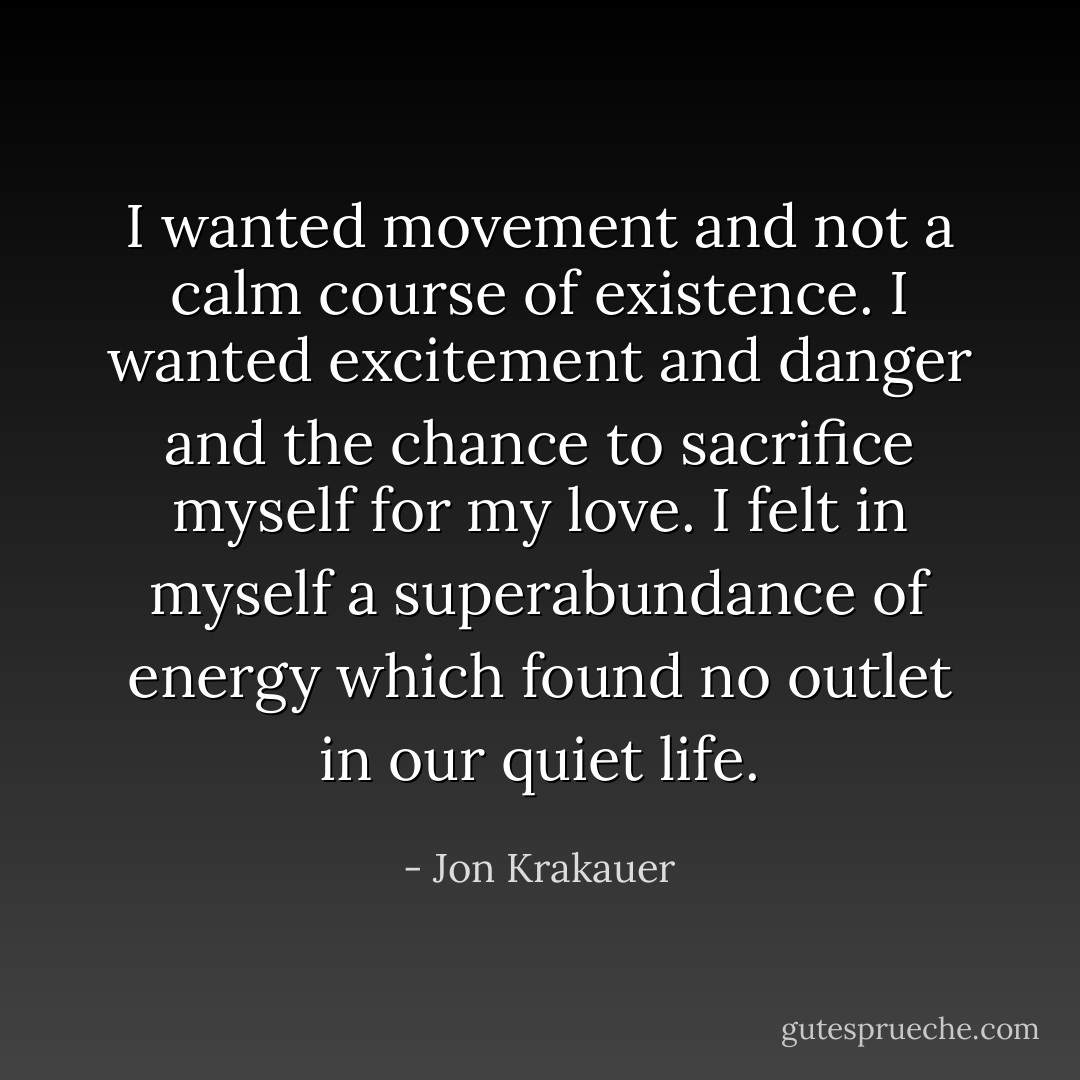 I wanted movement and not a calm course of existence. I wanted excitement and danger and the chance to sacrifice myself for my love. I felt in myself a superabundance of energy which found no outlet in our quiet life. - Jon Krakauer