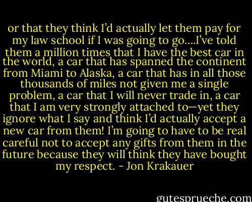 or that they think I’d actually let them pay for my law school if I was going to go….I’ve told them a million times that I have the best car in the world, a car that has spanned the continent from Miami to Alaska, a car that has in all those thousands of miles not given me a single problem, a car that I will never trade in, a car that I am very strongly attached to—yet they ignore what I say and think I’d actually accept a new car from them! I’m going to have to be real careful not to accept any gifts from them in the future because they will think they have bought my respect. - Jon Krakauer