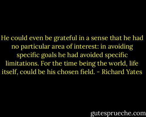 He could even be grateful in a sense that he had no particular area of interest: in avoiding specific goals he had avoided specific limitations. For the time being the world, life itself, could be his chosen field. - Richard Yates