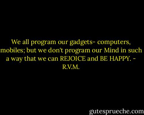 We all program our gadgets- computers, mobiles;<br />but we don't program our Mind in such a way that<br />we can REJOICE and BE HAPPY. - R.V.M.