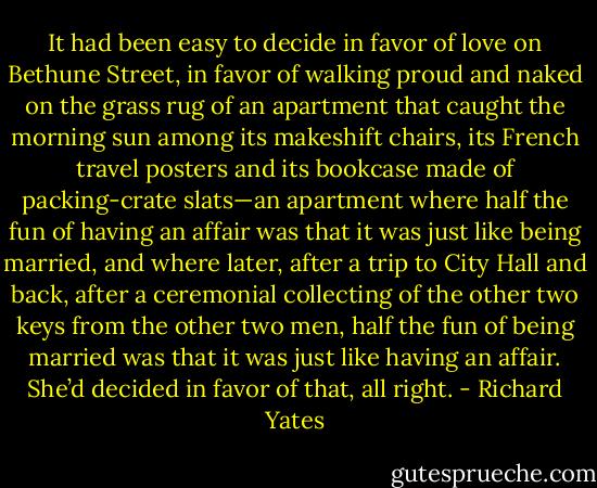 It had been easy to decide in favor of love on Bethune Street, in favor of walking proud and naked on the grass rug of an apartment that caught the morning sun among its makeshift chairs, its French travel posters and its bookcase made of packing-crate slats—an apartment where half the fun of having an affair was that it was just like being married, and where later, after a trip to City Hall and back, after a ceremonial collecting of the other two keys from the other two men, half the fun of being married was that it was just like having an affair. She’d decided in favor of that, all right. - Richard Yates