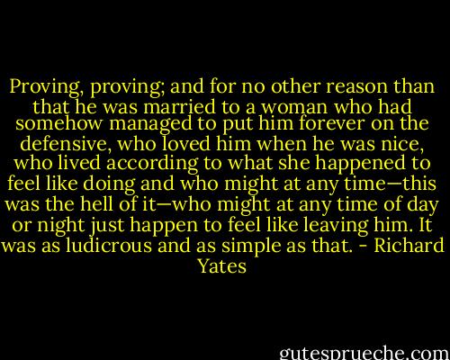Proving, proving; and for no other reason than that he was married to a woman who had somehow managed to put him forever on the defensive, who loved him when he was nice, who lived according to what she happened to feel like doing and who might at any time—this was the hell of it—who might at any time of day or night just happen to feel like leaving him. It was as ludicrous and as simple as that. - Richard Yates