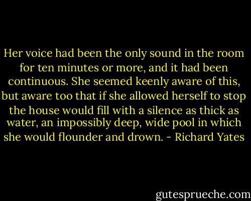 Her voice had been the only sound in the room for ten minutes or more, and it had been continuous. She seemed keenly aware of this, but aware too that if she allowed herself to stop the house would fill with a silence as thick as water, an impossibly deep, wide pool in which she would flounder and drown. - Richard Yates