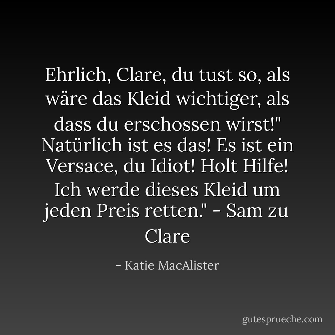 Ehrlich, Clare, du tust so, als wäre das Kleid wichtiger, als dass du erschossen wirst!"<br />Natürlich ist es das! Es ist ein Versace, du Idiot! Holt Hilfe! Ich werde dieses Kleid um jeden Preis retten." - Sam zu Clare - Katie MacAlister<