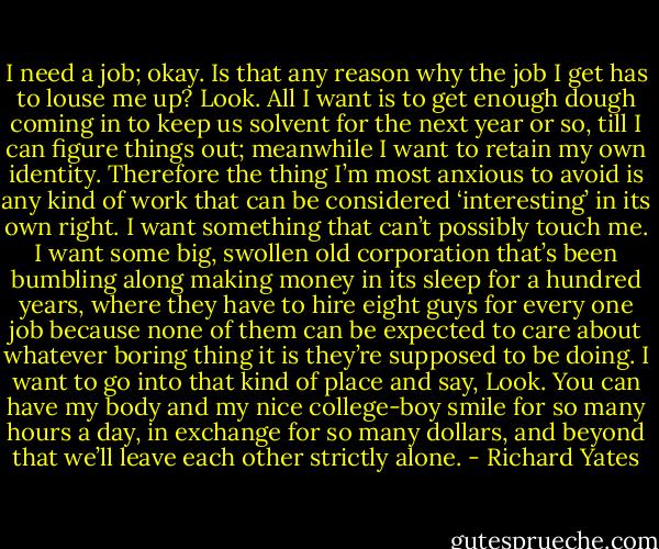 I need a job; okay. Is that any reason why the job I get has to louse me up? Look. All I want is to get enough dough coming in to keep us solvent for the next year or so, till I can figure things out; meanwhile I want to retain my own identity. Therefore the thing I’m most anxious to avoid is any kind of work that can be considered ‘interesting’ in its own right. I want something that can’t possibly touch me. I want some big, swollen old corporation that’s been bumbling along making money in its sleep for a hundred years, where they have to hire eight guys for every one job because none of them can be expected to care about whatever boring thing it is they’re supposed to be doing. I want to go into that kind of place and say, Look. You can have my body and my nice college-boy smile for so many hours a day, in exchange for so many dollars, and beyond that we’ll leave each other strictly alone. - Richard Yates